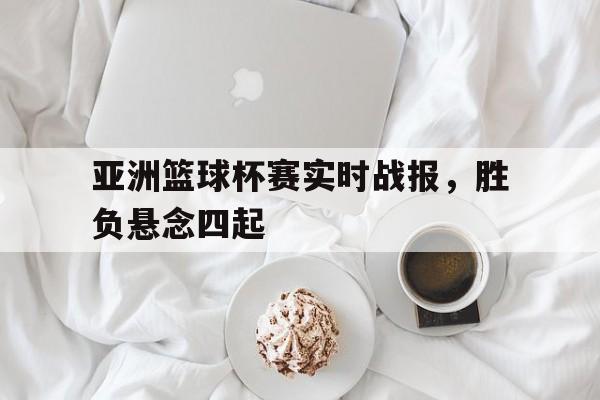 关于亚洲篮球杯赛实时战报,胜负悬念四起的信息