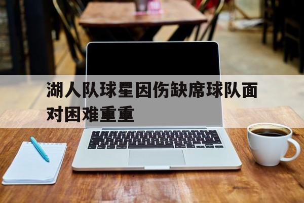 关于湖人队球星因伤缺席球队面对困难重重的信息