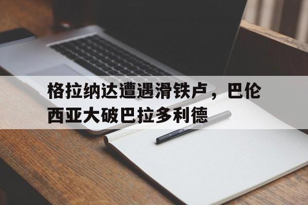 格拉纳达遭遇滑铁卢，巴伦西亚大破巴拉多利德的简单介绍