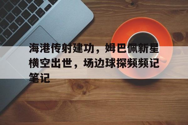 海港传射建功，姆巴佩新星横空出世，场边球探频频记笔记今日姆巴佩重磅转会世纪交易震撼足坛
