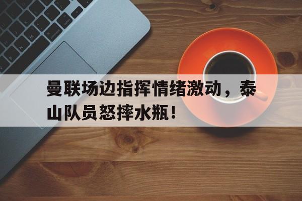 曼联场边指挥情绪激动，泰山队员怒摔水瓶！