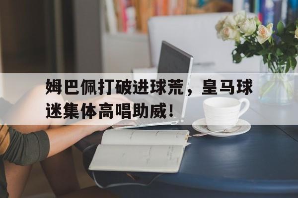 姆巴佩打破进球荒，皇马球迷集体高唱助威！